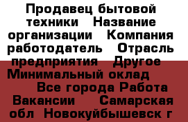 Продавец бытовой техники › Название организации ­ Компания-работодатель › Отрасль предприятия ­ Другое › Минимальный оклад ­ 25 000 - Все города Работа » Вакансии   . Самарская обл.,Новокуйбышевск г.